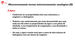 A água:
• Conhecem-se as propriedades dos seus elementos, o
oxigénio e o hidrogénio.
• Todavia, este conhecimento, por mais desenvolvido que seja,
nada nos diz sobre as propriedades da água: o seu ponto de
ebulição, a sua temperatura de congelação, a sua densidade e
todas as outras.
• Ou seja, a água é muito mais que a soma de dois átomos de
hidrogénio com um átomo de oxigénio.
Macroeconomia versus microeconomia: analogias (II)
 