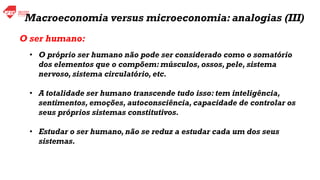 Macroeconomia versus microeconomia: analogias (III)
• O próprio ser humano não pode ser considerado como o somatório
dos elementos que o compõem: músculos, ossos, pele, sistema
nervoso, sistema circulatório, etc.
• A totalidade ser humano transcende tudo isso: tem inteligência,
sentimentos, emoções, autoconsciência, capacidade de controlar os
seus próprios sistemas constitutivos.
• Estudar o ser humano, não se reduz a estudar cada um dos seus
sistemas.
O ser humano:
 
