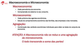Macroeconomia:
• Visão panorâmica da economia.
• Compreensão do sistema no seu conjunto.
Microeconomia:
• Visão próxima dos agentes económicos.
• Estudo do comportamento económico das famílias, das empresas e dos mercados.
Agregação:
• Combinação das variáveis económicas individuais para obter os totais do conjunto da
economia.
ATENÇÃO: A Macroeconomia não se reduz a uma agregação
da microeconomia.
O todo transcende a soma das partes!
Macroeconomia e Microeconomia:
 