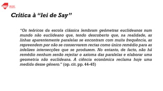 “Os teóricos da escola clássica lembram geómetras euclideanos num
mundo não euclideano que, tendo descoberto que, na realidade, as
linhas aparentemente paralelas se encontram com muita frequência, as
repreendem por não se conservarem rectas como único remédio para as
infelizes intersecções que se produzem. No entanto, de facto, não há
remédio nenhum senão rejeitar o axioma das paralelas e elaborar uma
geometria não euclideana. A ciência económica reclama hoje uma
medida desse género.” (op. cit. pp. 44-45)
Crítica à “lei de Say”
 