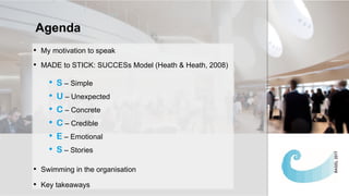 • My motivation to speak
• MADE to STICK: SUCCESs Model (Heath & Heath, 2008)
• S – Simple
• U – Unexpected
• C – Concrete
• C – Credible
• E – Emotional
• S – Stories
• Swimming in the organisation
• Key takeaways
Agenda
 