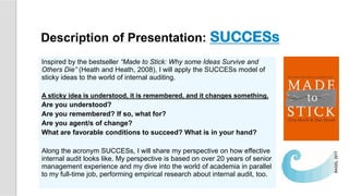 Inspired by the bestseller “Made to Stick: Why some Ideas Survive and
Others Die” (Heath and Heath, 2008), I will apply the SUCCESs model of
sticky ideas to the world of internal auditing.
A sticky idea is understood, it is remembered, and it changes something.
Are you understood?
Are you remembered? If so, what for?
Are you agent/s of change?
What are favorable conditions to succeed? What is in your hand?
Along the acronym SUCCESs, I will share my perspective on how effective
internal audit looks like. My perspective is based on over 20 years of senior
management experience and my dive into the world of academia in parallel
to my full-time job, performing empirical research about internal audit, too.
Description of Presentation: SUCCESs
 