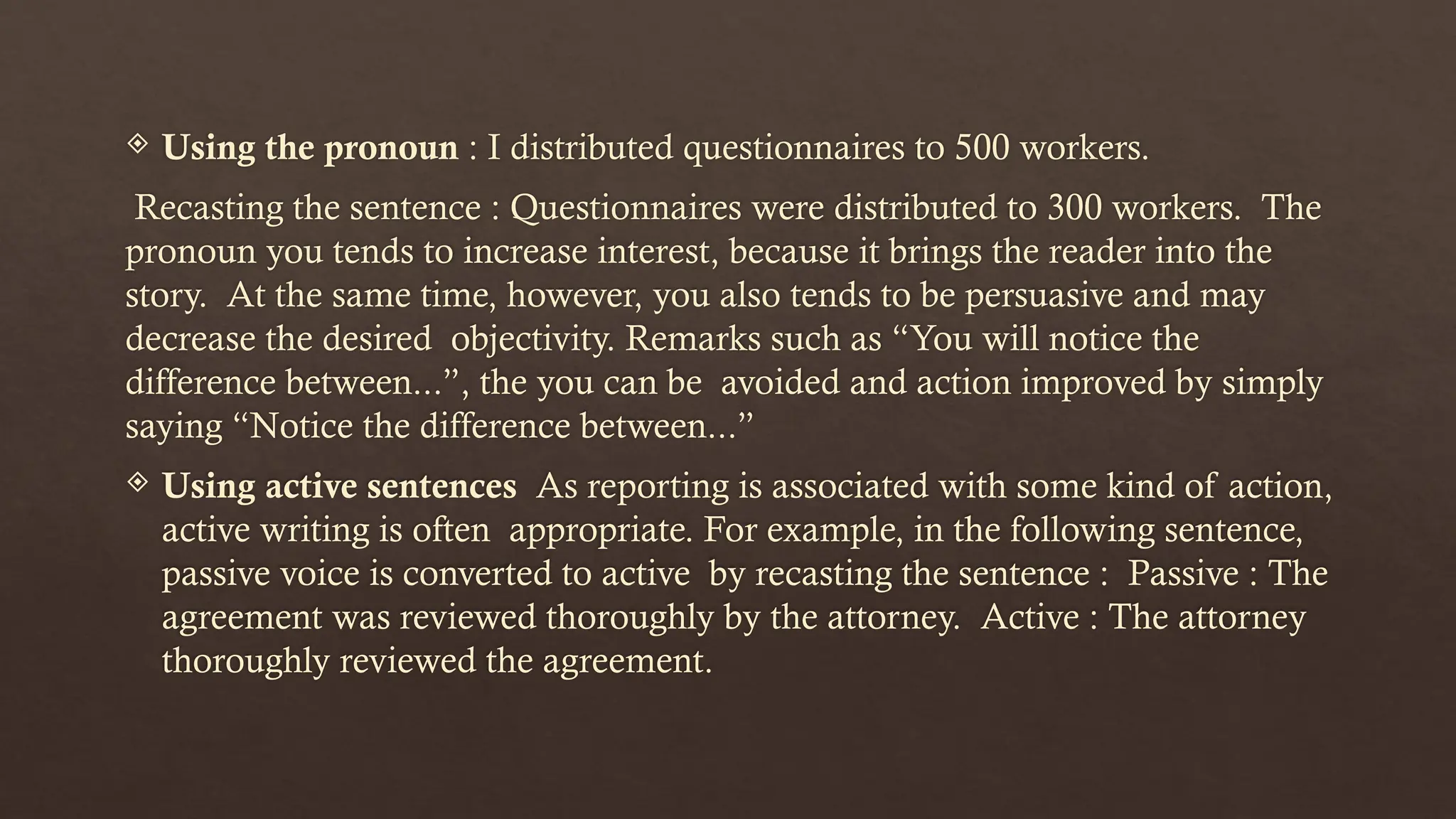  Using the pronoun : I distributed questionnaires to 500 workers.
Recasting the sentence : Questionnaires were distributed to 300 workers. The
pronoun you tends to increase interest, because it brings the reader into the
story. At the same time, however, you also tends to be persuasive and may
decrease the desired objectivity. Remarks such as “You will notice the
difference between...”, the you can be avoided and action improved by simply
saying “Notice the difference between...”
 Using active sentences As reporting is associated with some kind of action,
active writing is often appropriate. For example, in the following sentence,
passive voice is converted to active by recasting the sentence : Passive : The
agreement was reviewed thoroughly by the attorney. Active : The attorney
thoroughly reviewed the agreement.
 