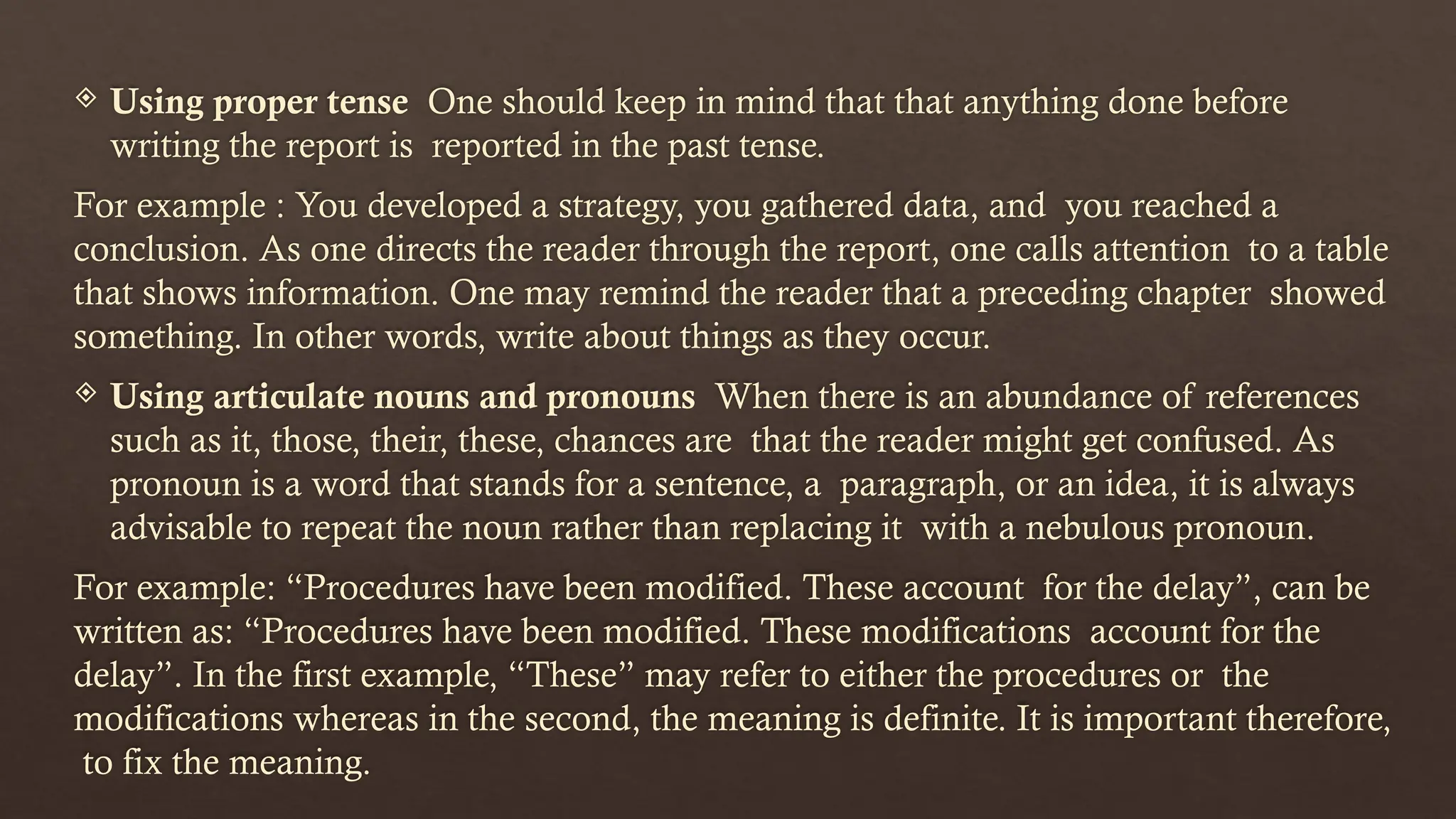 Using proper tense One should keep in mind that that anything done before
writing the report is reported in the past tense.
For example : You developed a strategy, you gathered data, and you reached a
conclusion. As one directs the reader through the report, one calls attention to a table
that shows information. One may remind the reader that a preceding chapter showed
something. In other words, write about things as they occur.
 Using articulate nouns and pronouns When there is an abundance of references
such as it, those, their, these, chances are that the reader might get confused. As
pronoun is a word that stands for a sentence, a paragraph, or an idea, it is always
advisable to repeat the noun rather than replacing it with a nebulous pronoun.
For example: “Procedures have been modified. These account for the delay”, can be
written as: “Procedures have been modified. These modifications account for the
delay”. In the first example, “These” may refer to either the procedures or the
modifications whereas in the second, the meaning is definite. It is important therefore,
to fix the meaning.
 