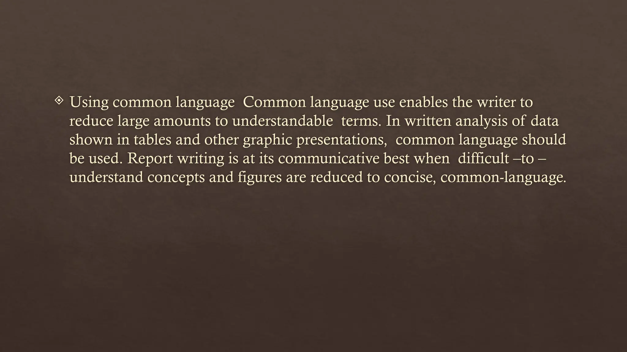  Using common language Common language use enables the writer to
reduce large amounts to understandable terms. In written analysis of data
shown in tables and other graphic presentations, common language should
be used. Report writing is at its communicative best when difficult –to –
understand concepts and figures are reduced to concise, common-language.
 