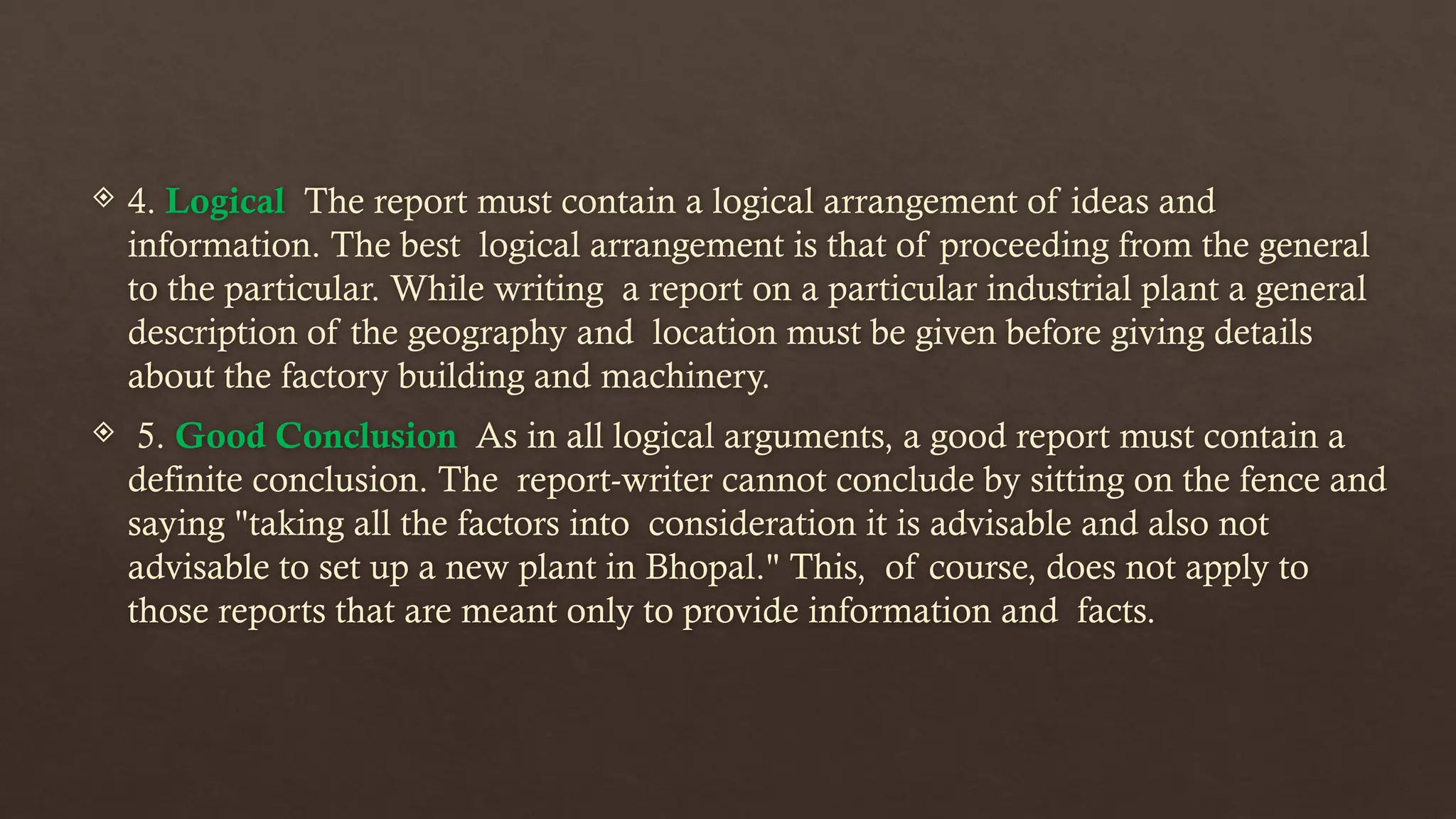  4. Logical The report must contain a logical arrangement of ideas and
information. The best logical arrangement is that of proceeding from the general
to the particular. While writing a report on a particular industrial plant a general
description of the geography and location must be given before giving details
about the factory building and machinery.
 5. Good Conclusion As in all logical arguments, a good report must contain a
definite conclusion. The report-writer cannot conclude by sitting on the fence and
saying "taking all the factors into consideration it is advisable and also not
advisable to set up a new plant in Bhopal." This, of course, does not apply to
those reports that are meant only to provide information and facts.
 