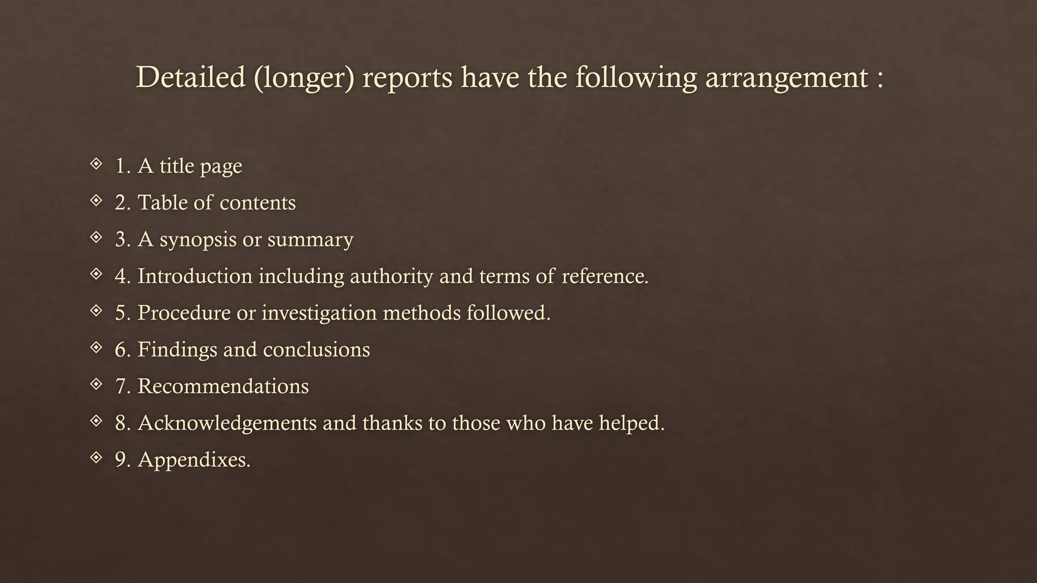 Detailed (longer) reports have the following arrangement :
 1. A title page
 2. Table of contents
 3. A synopsis or summary
 4. Introduction including authority and terms of reference.
 5. Procedure or investigation methods followed.
 6. Findings and conclusions
 7. Recommendations
 8. Acknowledgements and thanks to those who have helped.
 9. Appendixes.
 