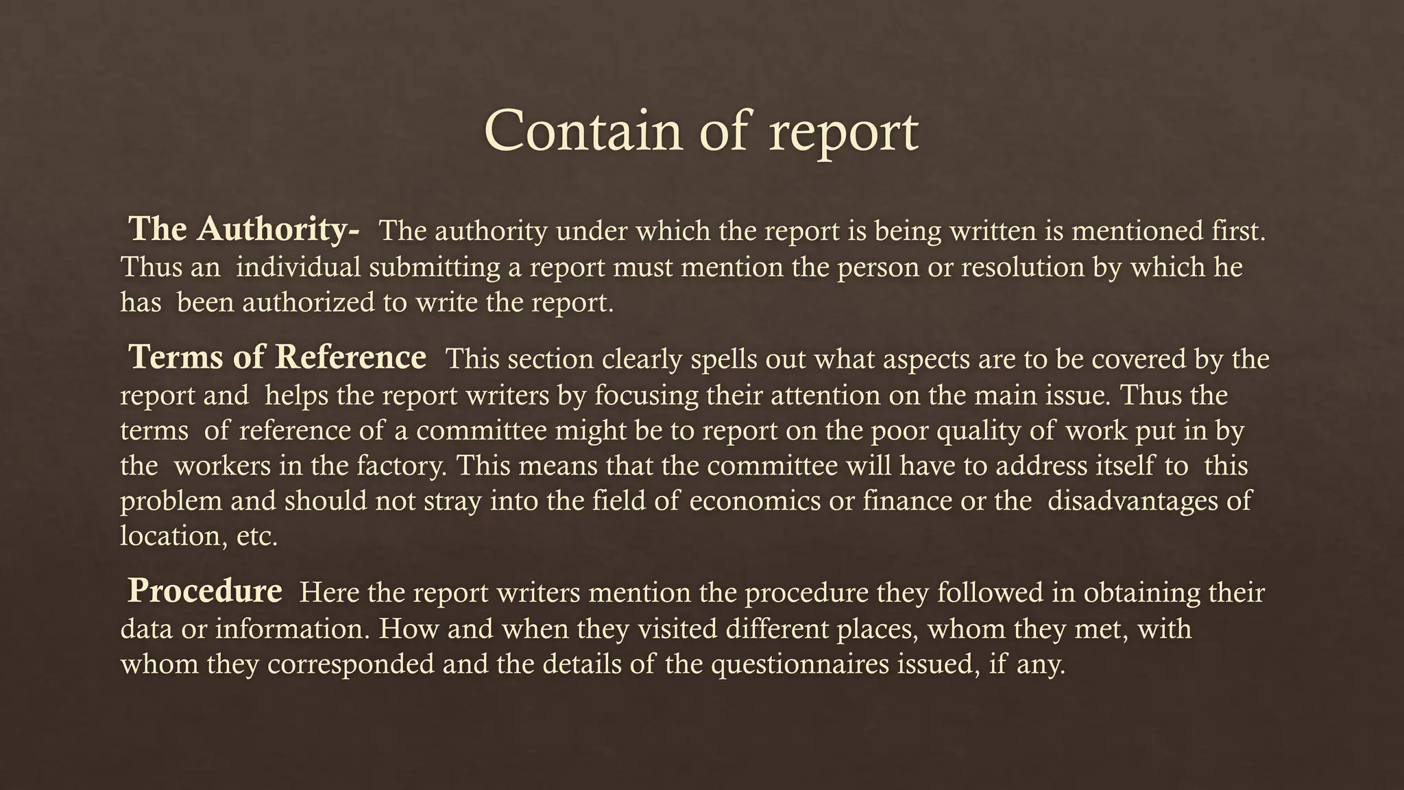 Contain of report
The Authority- The authority under which the report is being written is mentioned first.
Thus an individual submitting a report must mention the person or resolution by which he
has been authorized to write the report.
Terms of Reference This section clearly spells out what aspects are to be covered by the
report and helps the report writers by focusing their attention on the main issue. Thus the
terms of reference of a committee might be to report on the poor quality of work put in by
the workers in the factory. This means that the committee will have to address itself to this
problem and should not stray into the field of economics or finance or the disadvantages of
location, etc.
Procedure Here the report writers mention the procedure they followed in obtaining their
data or information. How and when they visited different places, whom they met, with
whom they corresponded and the details of the questionnaires issued, if any.
 