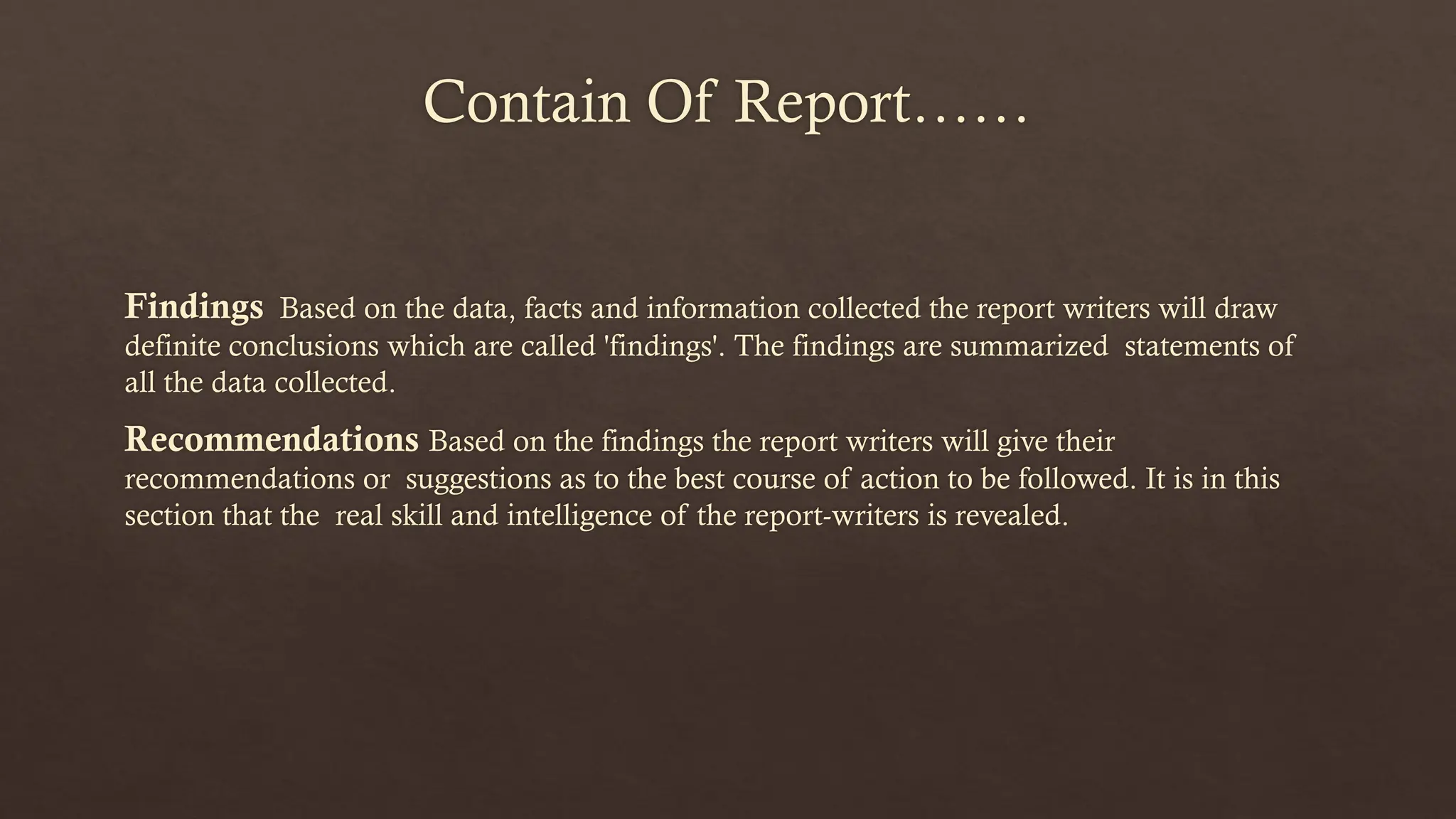Contain Of Report……
Findings Based on the data, facts and information collected the report writers will draw
definite conclusions which are called 'findings'. The findings are summarized statements of
all the data collected.
Recommendations Based on the findings the report writers will give their
recommendations or suggestions as to the best course of action to be followed. It is in this
section that the real skill and intelligence of the report-writers is revealed.
 