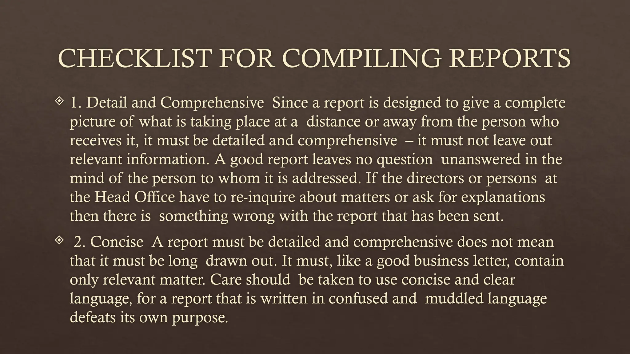 CHECKLIST FOR COMPILING REPORTS
 1. Detail and Comprehensive Since a report is designed to give a complete
picture of what is taking place at a distance or away from the person who
receives it, it must be detailed and comprehensive – it must not leave out
relevant information. A good report leaves no question unanswered in the
mind of the person to whom it is addressed. If the directors or persons at
the Head Office have to re-inquire about matters or ask for explanations
then there is something wrong with the report that has been sent.
 2. Concise A report must be detailed and comprehensive does not mean
that it must be long drawn out. It must, like a good business letter, contain
only relevant matter. Care should be taken to use concise and clear
language, for a report that is written in confused and muddled language
defeats its own purpose.
 