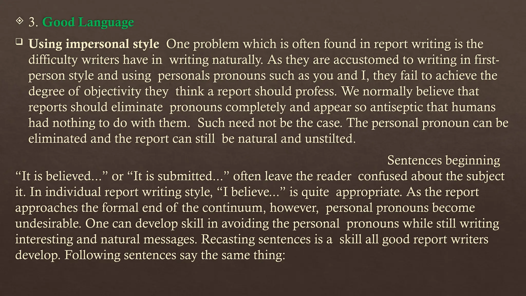  3. Good Language
 Using impersonal style One problem which is often found in report writing is the
difficulty writers have in writing naturally. As they are accustomed to writing in first-
person style and using personals pronouns such as you and I, they fail to achieve the
degree of objectivity they think a report should profess. We normally believe that
reports should eliminate pronouns completely and appear so antiseptic that humans
had nothing to do with them. Such need not be the case. The personal pronoun can be
eliminated and the report can still be natural and unstilted.
Sentences beginning
“It is believed...” or “It is submitted...” often leave the reader confused about the subject
it. In individual report writing style, “I believe...” is quite appropriate. As the report
approaches the formal end of the continuum, however, personal pronouns become
undesirable. One can develop skill in avoiding the personal pronouns while still writing
interesting and natural messages. Recasting sentences is a skill all good report writers
develop. Following sentences say the same thing:
 
