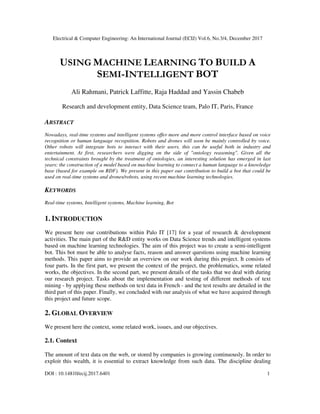 Electrical & Computer Engineering: An International Journal (ECIJ) Vol.6, No.3/4, December 2017
DOI : 10.14810/ecij.2017.6401 1
USING MACHINE LEARNING TO BUILD A
SEMI-INTELLIGENT BOT
Ali Rahmani, Patrick Laffitte, Raja Haddad and Yassin Chabeb
Research and development entity, Data Science team, Palo IT, Paris, France
ABSTRACT
Nowadays, real-time systems and intelligent systems offer more and more control interface based on voice
recognition or human language recognition. Robots and drones will soon be mainly controlled by voice.
Other robots will integrate bots to interact with their users, this can be useful both in industry and
entertainment. At first, researchers were digging on the side of "ontology reasoning". Given all the
technical constraints brought by the treatment of ontologies, an interesting solution has emerged in last
years: the construction of a model based on machine learning to connect a human language to a knowledge
base (based for example on RDF). We present in this paper our contribution to build a bot that could be
used on real-time systems and drones/robots, using recent machine learning technologies.
KEYWORDS
Real-time systems, Intelligent systems, Machine learning, Bot
1. INTRODUCTION
We present here our contributions within Palo IT [17] for a year of research & development
activities. The main part of the R&D entity works on Data Science trends and intelligent systems
based on machine learning technologies. The aim of this project was to create a semi-intelligent
bot. This bot must be able to analyse facts, reason and answer questions using machine learning
methods. This paper aims to provide an overview on our work during this project. It consists of
four parts. In the first part, we present the context of the project, the problematics, some related
works, the objectives. In the second part, we present details of the tasks that we deal with during
our research project. Tasks about the implementation and testing of different methods of text
mining - by applying these methods on text data in French - and the test results are detailed in the
third part of this paper. Finally, we concluded with our analysis of what we have acquired through
this project and future scope.
2. GLOBAL OVERVIEW
We present here the context, some related work, issues, and our objectives.
2.1. Context
The amount of text data on the web, or stored by companies is growing continuously. In order to
exploit this wealth, it is essential to extract knowledge from such data. The discipline dealing
 