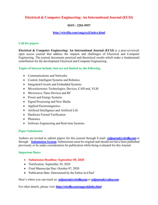 Electrical & Computer Engineering: An International Journal (ECIJ)
ISSN : 2201-5957
http://wireilla.com/engg/ecij/index.html
Call for papers
Electrical & Computer Engineering: An International Journal (ECIJ) is a peer-reviewed,
open access journal that address the impacts and challenges of Electrical and Computer
Engineering. The journal documents practical and theoretical results which make a fundamental
contribution for the development Electrical and Computer Engineering.
Topics of interest include, but are not limited to, the following
• Communications and Networks
• Control, Intelligent Systems and Robotics
• Integrated Circuits and Embedded Systems
• Microelectronic Technologies, Devices, CAD and, VLSI
• Microwave, Nano Devices and RF
• Power and Energy Systems
• Signal Processing and New Media
• Applied Electromagnetics
• Artificial Intelligence and Artificial Life
• Hardware Formal Verification
• Photonics
• Software Engineering and Real-time Systems
Paper Submission
Authors are invited to submit papers for this journal through E-mail: ecijjournal@wireilla.com or
through Submission System. Submissions must be original and should not have been published
previously or be under consideration for publication while being evaluated for this Journal.
Important Dates
• Submission Deadline: September 05, 2020
• Notification: September 29, 2020
• Final Manuscript Due: October 07, 2020
• Publication Date: Determined by the Editor-in-Chief
Here’s where you can reach us: ecijjournal@wireilla.comor ecijjournal@yahoo.com
For other details, please visit: https://wireilla.com/engg/ecij/index.html
 