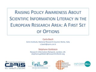 RAISING POLICY AWARENESS ABOUT 
SCIENTIFIC INFORMATION LITERACY IN THE 
EUROPEAN RESEARCH AREA: A FIRST SET 
OF OPTIONS 
Carla Basili 
Ceris Institute, National Research Council, Rome, Italy 
c.basili@ceris.cnr.it 
Stéphane Goldstein 
Research Information Network, London, UK. 
stephane.goldstein@researchinfonet.org 
 