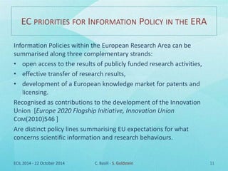 EC PRIORITIES FOR INFORMATION POLICY IN THE ERA 
Information Policies within the European Research Area can be 
summarised along three complementary strands: 
• open access to the results of publicly funded research activities, 
• effective transfer of research results, 
• development of a European knowledge market for patents and 
licensing. 
Recognised as contributions to the development of the Innovation 
Union [Europe 2020 Flagship Initiative, Innovation Union 
COM(2010)546 ] 
Are distinct policy lines summarising EU expectations for what 
concerns scientific information and research behaviours. 
ECIL 2014 - 22 October 2014 C. Basili - S. Goldstein 11 
 