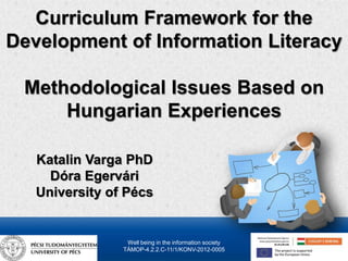 Curriculum Framework for the 
Development of Information Literacy 
Methodological Issues Based on 
Hungarian Experiences 
Katalin Varga PhD 
Dóra Egervári 
University of Pécs 
Well being in the information society 
TÁMOP-4.2.2.C-11/1/KONV-2012-0005 
 