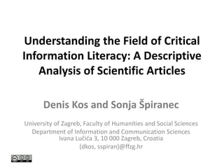 Understanding the Field of Critical
Information Literacy: A Descriptive
Analysis of Scientific Articles
Denis Kos and Sonja Špiranec
University of Zagreb, Faculty of Humanities and Social Sciences
Department of Information and Communication Sciences
Ivana Lučića 3, 10 000 Zagreb, Croatia
{dkos, sspiran}@ffzg.hr
 