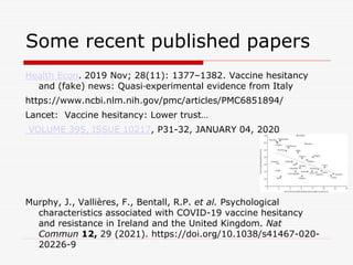 Some recent published papers
Health Econ. 2019 Nov; 28(11): 1377–1382. Vaccine hesitancy
and (fake) news: Quasi‐experimental evidence from Italy
https://www.ncbi.nlm.nih.gov/pmc/articles/PMC6851894/
Lancet: Vaccine hesitancy: Lower trust…
VOLUME 395, ISSUE 10217, P31-32, JANUARY 04, 2020
Murphy, J., Vallières, F., Bentall, R.P. et al. Psychological
characteristics associated with COVID-19 vaccine hesitancy
and resistance in Ireland and the United Kingdom. Nat
Commun 12, 29 (2021). https://doi.org/10.1038/s41467-020-
20226-9
 