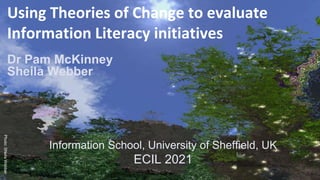 Using Theories of Change to evaluate
Information Literacy initiatives
Information School, University of Sheffield, UK
ECIL 2021
Dr Pam McKinney
Sheila Webber
 