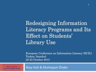 Redesigning Information
Literacy Programs and Its
Effect on Students’
Library Use
European Conference on Information Literacy (ECIL)
Turkey, Istanbul
22-25 October 2013	
  
İlkay	
  Holt	
  &	
  Muhteşem	
  Önder	
  
1	
  
 