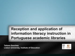 Reception and application of
information literacy instruction in
Portuguese academic libraries
Tatiana Sanches
Lisbon University, Institute of Education
 