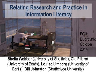 Relating Research and Practice in
Information Literacy
Sheila Webber (University of Sheffield), Ola Pilerot
(University of Borås), Louise Limberg (University of
Borås), Bill Johnston (Strathclyde University)
ECIL
Dubrovnik
October
2014
 