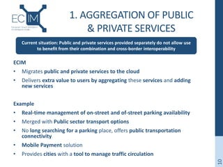 1. AGGREGATION OF PUBLIC
& PRIVATE SERVICES
ECIM
• Migrates public and private services to the cloud
• Delivers extra value to users by aggregating these services and adding
new services
Example
• Real-time management of on-street and of-street parking availability
• Merged with Public sector transport options
• No long searching for a parking place, offers public transportation
connectivity
• Mobile Payment solution
• Provides cities with a tool to manage traffic circulation
10
Current situation: Public and private services provided separately do not allow use
to benefit from their combination and cross-border interoperability
 