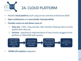 2A. CLOUD PLATFORM
• Reliable cloud platform, built using service-oriented architecture (SOA)
• Open architecture and cross-border interoperability
• Provides access to and allows reuse of
• Data sets – POIs, `Plug and play` data interface allowing cities to easily
publish their data etc.
• Services - operational implementation of new services plugged to the
platform as XML/JSON web services
• STORK eID modules integration
11
 