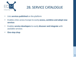 2B. SERVICE CATALOGUE
• Lists services published on the platform
• Enables cities across Europe to easily access, combine and adopt new
services
• Enables service developers to easily discover and integrate with
available services
• One-stop shop
12
 