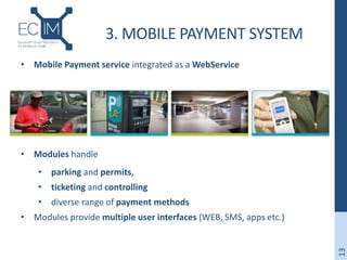 3. MOBILE PAYMENT SYSTEM
• Mobile Payment service integrated as a WebService
• Modules handle
• parking and permits,
• ticketing and controlling
• diverse range of payment methods
• Modules provide multiple user interfaces (WEB, SMS, apps etc.)
13
 