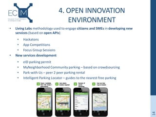 4. OPEN INNOVATION
ENVIRONMENT
• Living Labs methodology used to engage citizens and SMEs in developing new
services (based on open APIs)
• Hackatons
• App Competitions
• Focus Group Sessions
• New services development
• eID parking permit
• MyNeighborhood Community parking – based on crowdsourcing
• Park-with-Us – peer 2 peer parking rental
• Intelligent Parking Locator – guides to the nearest free parking
14
 