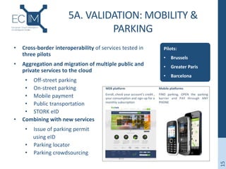 5A. VALIDATION: MOBILITY &
PARKING
Pilots:
• Brussels
• Greater Paris
• Barcelona
15
• Cross-border interoperability of services tested in
three pilots
• Aggregation and migration of multiple public and
private services to the cloud
• Off-street parking
• On-street parking
• Mobile payment
• Public transportation
• STORK eID
• Combining with new services
• Issue of parking permit
using eID
• Parking locator
• Parking crowdsourcing
 