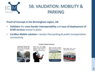 5B. VALIDATION: MOBILITY &
PARKING
Proof-of-Concept in the Birmingham region, UK
• Validates the cross-border interoperability and ease of deployment of
ECIM services tested in pilots
• Car2Bus Mobile solution – locates free parking & public transportation
connectivity
16
 