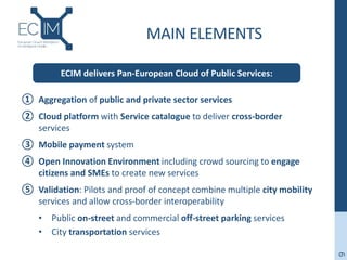 MAIN ELEMENTS
① Aggregation of public and private sector services
② Cloud platform with Service catalogue to deliver cross-border
services
③ Mobile payment system
④ Open Innovation Environment including crowd sourcing to engage
citizens and SMEs to create new services
⑤ Validation: Pilots and proof of concept combine multiple city mobility
services and allow cross-border interoperability
• Public on-street and commercial off-street parking services
• City transportation services
9
ECIM delivers Pan-European Cloud of Public Services:
 