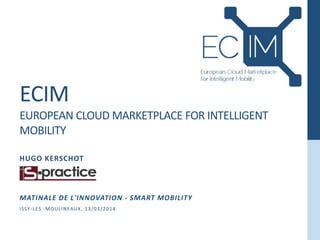 ECIM
EUROPEAN CLOUD MARKETPLACE FOR INTELLIGENT
MOBILITY
HUGO KERSCHOT
MATINALE DE L'INNOVATION - SMART MOBILITY
ISSY-LES -MOULINEAUX, 13/03/2014
 