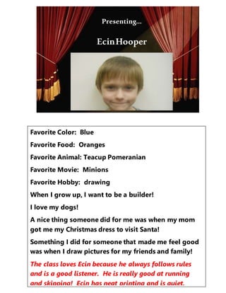 Presenting…
Favorite Color: Blue
Favorite Food: Oranges
Favorite Animal: Teacup Pomeranian
Favorite Movie: Minions
Favorite Hobby: drawing
When I grow up, I want to be a builder!
I love my dogs!
A nice thing someone did for me was when my mom
got me my Christmas dress to visit Santa!
Something I did for someone that made me feel good
was when I draw pictures for my friends and family!
The class loves Ecin because he always follows rules
and is a good listener. He is really good at running
and skipping! Ecin has neat printing and is quiet.
Presenting…
EcinHooper
 