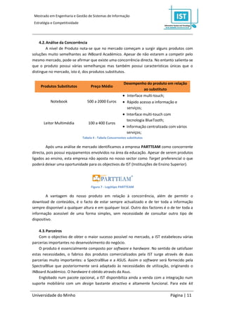 Mestrado em Engenharia e Gestão de Sistemas de Informação
 Estratégia e Competitividade




     4.2. Análise da Concorrência
         A nível de Produto nota-se que no mercado começam a surgir alguns produtos com
soluções muito semelhantes ao iNBoard Académico. Apesar de não estarem a competir pelo
mesmo mercado, pode-se afirmar que existe uma concorrência directa. No entanto salienta-se
que o produto possui várias semelhanças mas também possui características únicas que o
distingue no mercado, isto é, dos produtos substitutos.

                                                            Desempenho do produto em relação
     Produtos Substitutos            Preço Médio
                                                                     ao substituto
                                                             Interface multi-touch;
           Notebook                500 a 2000 Euros          Rápido acesso a informação e
                                                               serviços;
                                                             Interface multi-touch com
                                                              tecnologia BlueTooth;
       Leitor Multimédia            100 a 400 Euros
                                                             Informação centralizada com vários
                                                              serviços;
                                Tabela 4 - Tabela Concorrentes substitutos

        Após uma análise de mercado identificamos a empresa PARTTEAM como concorrente
directa, pois possui equipamentos envolvidos na área da educação. Apesar de serem produtos
ligados ao ensino, esta empresa não aposta no nosso sector como Target preferencial o que
poderá deixar uma oportunidade para os objectivos da IST (Instituições de Ensino Superior).




                                      Figura 7 - Logótipo PARTTEAM

        A vantagem do nosso produto em relação à concorrência, além de permitir o
download de conteúdos, é o facto de estar sempre actualizado e de ter toda a informação
sempre disponível a qualquer altura e em qualquer local. Outro dos factores é o de ter toda a
informação acessível de uma forma simples, sem necessidade de consultar outro tipo de
dispositivo.

    4.3. Parceiros
    Com o objectivo de obter o maior sucesso possível no mercado, a IST estabeleceu várias
parcerias importantes no desenvolvimento do negócio.
    O produto é essencialmente composto por software e hardware. No sentido de satisfazer
estas necessidades, o fabrico dos produtos comercializados pela IST surge através de duas
parcerias muito importantes: a SpectralBlue e a ASUS. Assim o software será fornecido pela
SpectralBlue que posteriormente será adaptado às necessidades de utilização, originando o
iNBoard Académico. O hardware é obtido através da Asus.
    Englobado num pacote opcional, a IST disponibiliza ainda a venda com a integração num
suporte mobiliário com um design bastante atractivo e altamente funcional. Para este kit

Universidade do Minho                                                                 Página | 11
 