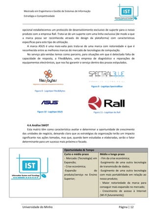 Mestrado em Engenharia e Gestão de Sistemas de Informação
 Estratégia e Competitividade




opcional estabelecemos um protocolo de desenvolvimento exclusivo de suporte para o nosso
produto com a empresa Rall. Trata-se de um suporte com uma linha exclusiva (de modo a que
a marca possa ser reconhecida através do design da plataforma) com características
específicas para este tipo de utilização.
    A marca ASUS é uma mais-valia pois trata-se de uma marca com notoriedade e que é
reconhecida entre as melhores marcas do mercado de tecnologias de computação.
    No serviço pós-vendas temos como parceiro, para situações em que é detectado falta de
capacidade de resposta, a Files&Bytes, uma empresa de diagnóstico e reparações de
equipamentos electrónicos, que nos faz garantir o serviço dentro dos prazos estipulados.




                                                              Figura 9 - Logótipo SpectralBlue
           Figura 8 - Logotipo Files&Bytes




             Figura 10 - Logótipo ASUS                          Figura 11 - Logótipo da Rall




    4.4. Análise SWOT
    Esta matriz têm como característica avaliar e determinar a oportunidade de crescimento
das unidades de negócio, deixando claro que as estratégias da organização terão um impacto
significante nas ações tomadas, mas que, quando bem estudadas e elaboradas, serão o fator
determinante para um sucesso mais próximo e focado.

                                         Oportunidades & Tempo
                                         Curto e médio prazo          Médio e longo prazo
                                         - Mercado (Tecnologia) em    - Fim da crise económica;
                                         Expansão;                    -Surgimento de uma outra tecnologia
                                         - Crise económica;           de transmissão de dados;
                                         -Expansão               do   -Surgimento de uma outra tecnologia
                                         produto/serviço no Ensino    com mais portabilidade em relação ao
                                         Superior;                    nosso produto;
                                                                      - Maior notoriedade da marca para
                                                                      conseguir mais expansão no mercado;
                                                                      - Crescimento de acesso à Internet
                                                                      (Wi-Fi futuramente);



Universidade do Minho                                                                     Página | 12
 