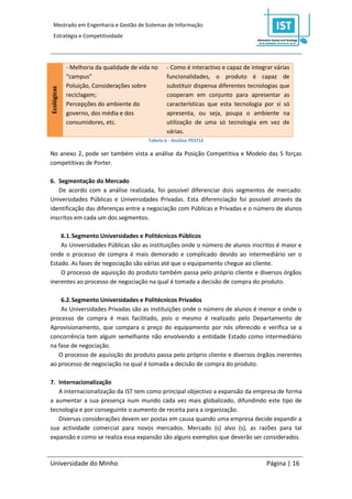 Mestrado em Engenharia e Gestão de Sistemas de Informação
  Estratégia e Competitividade




             - Melhoria da qualidade de vida no    - Como é interactivo e capaz de integrar várias
             “campus”                              funcionalidades, o produto é capaz de
             Poluição, Considerações sobre         substituir dispensa diferentes tecnologias que
Ecológicas




             reciclagem;                           cooperam em conjunto para apresentar as
             Percepções do ambiente do             características que esta tecnologia por si só
             governo, dos média e dos              apresenta, ou seja, poupa o ambiente na
             consumidores, etc.                    utilização de uma só tecnologia em vez de
                                                   várias.
                                           Tabela 6 - Análise PESTLE

No anexo 2, pode ser também vista a análise da Posição Competitiva e Modelo das 5 forças
competitivas de Porter.

6. Segmentação do Mercado
   De acordo com a análise realizada, foi possível diferenciar dois segmentos de mercado:
Universidades Públicas e Universidades Privadas. Esta diferenciação foi possível através da
identificação das diferenças entre a negociação com Públicas e Privadas e o número de alunos
inscritos em cada um dos segmentos.

    6.1. Segmento Universidades e Politécnicos Públicos
    As Universidades Públicas são as instituições onde o número de alunos inscritos é maior e
onde o processo de compra é mais demorado e complicado devido ao intermediário ser o
Estado. As fases de negociação são várias até que o equipamento chegue ao cliente.
    O processo de aquisição do produto também passa pelo próprio cliente e diversos órgãos
inerentes ao processo de negociação na qual é tomada a decisão de compra do produto.

    6.2. Segmento Universidades e Politécnicos Privados
    As Universidades Privadas são as instituições onde o número de alunos é menor e onde o
processo de compra é mais facilitado, pois o mesmo é realizado pelo Departamento de
Aprovisionamento, que compara o preço do equipamento por nós oferecido e verifica se a
concorrência tem algum semelhante não envolvendo a entidade Estado como intermediário
na fase de negociação.
   O processo de aquisição do produto passa pelo próprio cliente e diversos órgãos inerentes
ao processo de negociação na qual é tomada a decisão de compra do produto.

7. Internacionalização
   A internacionalização da IST tem como principal objectivo a expansão da empresa de forma
a aumentar a sua presença num mundo cada vez mais globalizado, difundindo este tipo de
tecnologia e por conseguinte o aumento de receita para a organização.
   Diversas considerações devem ser postas em causa quando uma empresa decide expandir a
sua actividade comercial para novos mercados. Mercado (s) alvo (s), as razões para tal
expansão e como se realiza essa expansão são alguns exemplos que deverão ser considerados.



Universidade do Minho                                                                    Página | 16
 