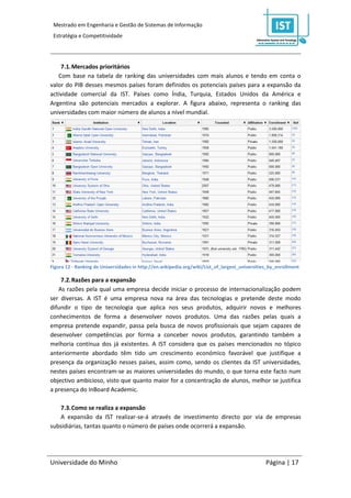 Mestrado em Engenharia e Gestão de Sistemas de Informação
 Estratégia e Competitividade




    7.1. Mercados prioritários
   Com base na tabela de ranking das universidades com mais alunos e tendo em conta o
valor do PIB desses mesmos países foram definidos os potenciais países para a expansão da
actividade comercial da IST. Países como Índia, Turquia, Estados Unidos da América e
Argentina são potenciais mercados a explorar. A figura abaixo, representa o ranking das
universidades com maior número de alunos a nível mundial.




Figura 12 - Ranking de Universidades in http://en.wikipedia.org/wiki/List_of_largest_universities_by_enrollment

    7.2. Razões para a expansão
   As razões pela qual uma empresa decide iniciar o processo de internacionalização podem
ser diversas. A IST é uma empresa nova na área das tecnologias e pretende deste modo
difundir o tipo de tecnologia que aplica nos seus produtos, adquirir novos e melhores
conhecimentos de forma a desenvolver novos produtos. Uma das razões pelas quais a
empresa pretende expandir, passa pela busca de novos profissionais que sejam capazes de
desenvolver competências por forma a conceber novos produtos, garantindo também a
melhoria contínua dos já existentes. A IST considera que os países mencionados no tópico
anteriormente abordado têm tido um crescimento económico favorável que justifique a
presença da organização nesses países, assim como, sendo os clientes da IST universidades,
nestes países encontram-se as maiores universidades do mundo, o que torna este facto num
objectivo ambicioso, visto que quanto maior for a concentração de alunos, melhor se justifica
a presença do InBoard Academic.

   7.3. Como se realiza a expansão
   A expansão da IST realizar-se-á através de investimento directo por via de empresas
subsidiárias, tantas quanto o número de países onde ocorrerá a expansão.




Universidade do Minho                                                                           Página | 17
 