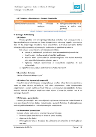 Mestrado em Engenharia e Gestão de Sistemas de Informação
 Estratégia e Competitividade




   8.1. Vantagens e desvantagens e riscos da globalização
 Vantagens                    Desvantagens                  Riscos
 Colmatar diferenças sociais; Pouca       variedade      de Conjugar as diferentes leis e
                              produtos;                     culturas a aplicar nos
                                                            produtos;
                       Tabela 9 - Vantagens e desvantagens e riscos da globalização

9. Estratégia de Marketing
     9.1. Produto
         O nosso produto tem como principal objectivo centralizar num só equipamento as
diversas plataformas existentes nas Universidades como o e-learning, moodle, entre outras.
Hoje em dia, a tecnologia utilizada no nosso produto torna-o atractivo assim como de fácil
utilização onde centra todas as informações necessárias ao quotidiano académico.
         Esta solução apresenta como principais características:
              Utilização via bluetooth, potenciando assim a sua elevada disponibilidade;
              Intuitivo, com interface agradável e de fácil usabilidade;
              Base de dados centralizada que permite integração com diversos formatos,
                 sem redundância de dados, robusta e segura;
              Aplicação modular, respondendo às necessidades específicas de cada
                 universidade.
         As especificações do produto podem ser consultadas no Anexo 4.

    9.2. Assinatura da marca:
    “Where information belongs to you”

    9.3. Produto Core (Características centrais)
    Para além das características do nosso produto, o benefício fulcral do mesmo consiste na
fusão de vários serviços tecnológicos, num único equipamento. Essas funcionalidades
proporcionam e apoiam o utilizador final, visto que podem usufruir das capacidades do nosso
produto, iNBoard Académico, sendo este mais prático e interactivo possível com a sua
tecnologia Bluetooth.

    9.4. Mercado a que se destina
    Esta solução tecnológica tem como objectivo suprir as necessidades das universidades e os
seus respectivos elementos. Dada a modularidade e a grande facilidade de adaptação deste
produto, prevê-se a expansão a todas as instituições universitárias.

    9.5. Necessidades que soluciona
    Com esta solução pretendemos potenciar nas universidades a:
     Harmonização e centralização de dados de fontes diversas;
     Organização dos dados;
     Diminuição dos tempos de espera dos utilizadores em encontrar a informação que
         precisam;

Universidade do Minho                                                                 Página | 19
 