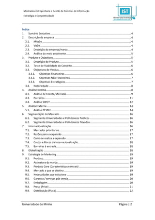 Mestrado em Engenharia e Gestão de Sistemas de Informação
 Estratégia e Competitividade




Índice
1. Sumário Executivo ................................................................................................................ 4
2. Descrição da empresa .......................................................................................................... 4
   2.1. Missão ........................................................................................................................... 4
   2.2. Visão .............................................................................................................................. 4
   2.3. Descrição da empresa/marca........................................................................................ 4
   2.4. Análise do meio envolvente .......................................................................................... 5
3. Produto e Objectivos ............................................................................................................ 5
   3.1. Descrição do Produto .................................................................................................... 5
   3.2. Teste de Viabilidade do Conceito .................................................................................. 6
   3.3. Objectivos de Vendas .................................................................................................... 6
      3.3.1. Objetivos Financeiros ............................................................................................ 6
      3.3.2. Objetivos Não Financeiros..................................................................................... 7
      3.3.3. Objetivos Estratégicos ........................................................................................... 7
   3.4. Notoriedade .................................................................................................................. 8
4. Análise Interna...................................................................................................................... 8
   4.1. Análise de Cliente/Mercado .......................................................................................... 9
   4.3. Parceiros ...................................................................................................................... 11
   4.4. Análise SWOT .............................................................................................................. 12
5. Análise Externa ................................................................................................................... 14
   5.1. Análise PESTLE ............................................................................................................. 14
6. Segmentação do Mercado.................................................................................................. 16
   6.1. Segmento Universidades e Politécnicos Públicos ....................................................... 16
   6.2. Segmento Universidades e Politécnicos Privados ....................................................... 16
7. Internacionalização ............................................................................................................ 16
   7.1. Mercados prioritários .................................................................................................. 17
   7.2. Razões para a expansão .............................................................................................. 17
   7.3. Como se realiza a expansão ........................................................................................ 17
   7.4. Custos e Riscos da internacionalização ....................................................................... 18
   7.5. Barreiras á entrada ...................................................................................................... 18
8. Globalização ....................................................................................................................... 18
9. Estratégia de Marketing ..................................................................................................... 19
   9.1. Produto........................................................................................................................ 19
   9.2. Assinatura da marca: ................................................................................................... 19
   9.3. Produto Core (Características centrais) ...................................................................... 19
   9.4. Mercado a que se destina ........................................................................................... 19
   9.5. Necessidades que soluciona ....................................................................................... 19
   9.6. Garantia / serviços pós venda ..................................................................................... 20
   9.7. Embalagem .................................................................................................................. 20
   9.8. Preço (Price) ................................................................................................................ 21
   9.9. Distribuição (Place)...................................................................................................... 22



Universidade do Minho                                                                                                       Página | 2
 