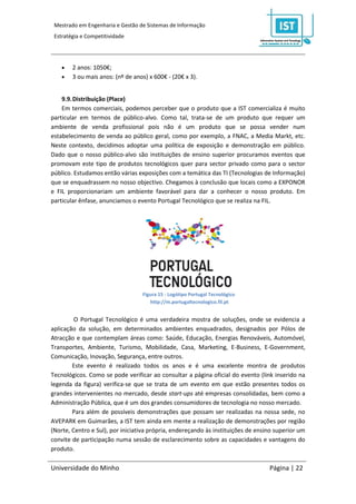 Mestrado em Engenharia e Gestão de Sistemas de Informação
 Estratégia e Competitividade




       2 anos: 1050€;
       3 ou mais anos: (nº de anos) x 600€ - (20€ x 3).


    9.9. Distribuição (Place)
    Em termos comerciais, podemos perceber que o produto que a IST comercializa é muito
particular em termos de público-alvo. Como tal, trata-se de um produto que requer um
ambiente de venda profissional pois não é um produto que se possa vender num
estabelecimento de venda ao público geral, como por exemplo, a FNAC, a Media Markt, etc.
Neste contexto, decidimos adoptar uma política de exposição e demonstração em público.
Dado que o nosso público-alvo são instituições de ensino superior procuramos eventos que
promovam este tipo de produtos tecnológicos quer para sector privado como para o sector
público. Estudamos então várias exposições com a temática das TI (Tecnologias de Informação)
que se enquadrassem no nosso objectivo. Chegamos à conclusão que locais como a EXPONOR
e FIL proporcionariam um ambiente favorável para dar a conhecer o nosso produto. Em
particular ênfase, anunciamos o evento Portugal Tecnológico que se realiza na FIL.




                                   Figura 15 - Logótipo Portugal Tecnológico
                                      http://m.portugaltecnologico.fil.pt


         O Portugal Tecnológico é uma verdadeira mostra de soluções, onde se evidencia a
aplicação da solução, em determinados ambientes enquadrados, designados por Pólos de
Atracção e que contemplam áreas como: Saúde, Educação, Energias Renováveis, Automóvel,
Transportes, Ambiente, Turismo, Mobilidade, Casa, Marketing, E-Business, E-Government,
Comunicação, Inovação, Segurança, entre outros.
        Este evento é realizado todos os anos e é uma excelente montra de produtos
Tecnológicos. Como se pode verificar ao consultar a página oficial do evento (link inserido na
legenda da figura) verifica-se que se trata de um evento em que estão presentes todos os
grandes intervenientes no mercado, desde start-ups até empresas consolidadas, bem como a
Administração Pública, que é um dos grandes consumidores de tecnologia no nosso mercado.
        Para além de possíveis demonstrações que possam ser realizadas na nossa sede, no
AVEPARK em Guimarães, a IST tem ainda em mente a realização de demonstrações por região
(Norte, Centro e Sul), por iniciativa própria, endereçando às instituições de ensino superior um
convite de participação numa sessão de esclarecimento sobre as capacidades e vantagens do
produto.

Universidade do Minho                                                             Página | 22
 