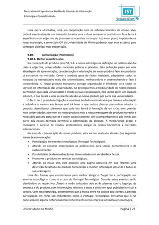 Mestrado em Engenharia e Gestão de Sistemas de Informação
 Estratégia e Competitividade




   Uma outra alternativa, será em cooperação com os estabelecimentos de ensino alvo,
poderá eventualmente ser colocado durante uma a duas semanas o produto em fase teste à
experiência com objectivo de promover e incentivar a compra. Isto é um ponto importante na
nossa estratégia, e como Spin-Off da Universidade do Minho podemos usar esse estatuto para
conseguir viabilizar essa cooperação.

    9.10.        Comunicação (Promotion)
    9.10.1. Definir o público-alvo
    Na concepção do produto pela IST, S.A. a nossa estratégia na definição do público-alvo foi
clara e objectiva, universidades nacionais púbicas e privadas. Esta definição passa por uma
abordagem de apresentação, caracterização e valorização do nosso produto face aos produtos
já existentes no mercado. Como o produto goza do factor novidade, adaptamos todos os
módulos às necessidades reais das universidades, melhorando-o e desenvolvendo-o face à
concorrência. O nosso produto transporta consigo organização e eficiência para todos os
serviços de informação das universidades. Ao privilegiarmos a modularidade do nosso produto
permitimos que cada universidade o molde às suas necessidades, não sendo assim um produto
estático, o que levará a uma crescente adesão ao nosso produto por parte das universidades.
    O facto de o produto ter ligação a uma base de dados centralizada que fornece informação
e actualiza a mesma em tempo real irá levar a que outros clientes pretendam adquirir o
produto. Acreditamos piamente que tudo isto levará à formação de um ciclo, pois quantas
mais universidades aderirem ao nosso produto mais a nossa mensagem de produto inovador e
necessário passará para outras e assim sucessivamente. Um acompanhamento pós-venda por
parte dos nossos técnicos permitirá a optimização do produto. A médio/longo prazo, e
consoante o sucesso de vendas, pretendemos alargar os nossos horizontes a mercados
internacionais.
    No caso da comunicação do nosso produto, esta vai ser realizada através dos seguintes
meios de comunicação:
     Participação em eventos tecnológicos (Portugal Tecnológico);
     Através de convites endereçados ao público-alvo para sessão demonstrativa e de
         esclarecimento;
     Possibilidade de demonstração nas Universidades em versão Beta Tester.
     Promover o produto em revistas tecnológicas;
     Através do nosso site, este possuirá uma página apelativa em que faremos uma
         descrição detalhada do produto fornecendo a melhor informação possível e todas as
         suas vantagens;
    Uma das formas que encontramos para melhor atingir o Target foi a participação em
eventos tecnológicos como é o caso do Portugal Tecnológico. Durante estes eventos serão
distribuídos os respectivos flayers e serão colocados dois ecrãs plasmas com o logótipo da
empresa e do produto, com informações relativas a estes e ainda um spot publicitário visual e
sonoro. Com esta estratégia, pretendemos que a marca entre no ouvido dos clientes. Com esta
participação em feiras tão importantes como o Portugal Tecnológico, pensamos que o IST
pode adquirir alguma notoriedade/reconhecimento como empresa inovadora e tecnológica.


Universidade do Minho                                                           Página | 23
 