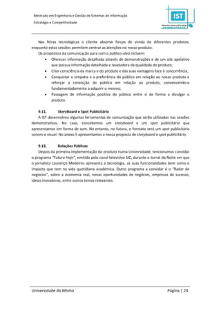 Mestrado em Engenharia e Gestão de Sistemas de Informação
 Estratégia e Competitividade




   Nas feiras tecnológicas o cliente absorve forças de venda de diferentes produtos,
enquanto estas sessões permitem centrar as atenções no nosso produto.
   Os propósitos da comunicação para com o público-alvo incluem:
        Oferecer informação detalhada através de demonstrações e de um site apelativo
          que possua informação detalhada e reveladora da qualidade do produto;
        Criar consciência da marca e do produto e das suas vantagens face à concorrência;
        Conquistar a simpatia e a preferência do público em relação ao nosso produto e
          reforçar a convicção do público em relação ao produto, convencendo-o
          fundamentadamente a adquirir o mesmo;
        Passagem de informação positiva do público entre si de forma a divulgar o
          produto.

    9.11.       StoryBoard e Spot Publicitário
    A IST desenvolveu algumas ferramentas de comunicação que serão utilizadas nas sessões
demonstrativas. No caso, concebemos um storyboard e um spot publicitário que
apresentamos em forma de som. No entanto, no futuro, o formato será um spot publicitário
sonoro e visual. No anexo 5 apresentamos a nossa proposta de storyboard e spot publicitário.

    9.12.       Relações Públicas
    Depois da primeira implementação do produto numa Universidade, tencionamos convidar
o programa “Futuro Hoje”, emitido pelo canal televisivo SIC, durante o Jornal da Noite em que
o jornalista Lourenço Medeiros apresenta a tecnologia, as suas funcionalidades bem como o
impacto que tem na vida quotidiana académica. Outro programa a convidar é o “Radar de
negócios”, sobre a economia real, novas oportunidades de negócios, empresas de sucesso,
ideias inovadoras, entre outros temas relevantes.




Universidade do Minho                                                           Página | 24
 
