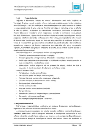 Mestrado em Engenharia e Gestão de Sistemas de Informação
 Estratégia e Competitividade




    9.14.        Forças de Venda
    Segundo o documento “Forças de Vendas” desenvolvido pela escola Superior de
Tecnologia de Viseu, a venda pessoal é a forma mais usual para as empresas venderem os seus
produtos/serviços. A eficácia da força de vendas desempenha um papel essencial no sucesso
ou insucesso comercial de uma empresa. A melhor estratégia de marketing arrisca-se a falhar
se não for apoiada, no terreno, por vendedores competentes, motivados e experientes.
Durante décadas os vendedores foram preparados a exercitar as técnicas de venda, através
das quais deveriam ser capazes de aliciar os seus clientes a comprar os produtos ou serviços
propostos. Esta forma de venda, conhecida como hard selling, era inspirada no velho modelo
de vendas onde a maioria do tempo era dedicado à apresentação do produto e ao fecho da
venda. O vendedor tem que desenvolver uma atitude de grande atenção e de uma técnica
baseada nas perguntas, de forma a determinar com exactidão não só as necessidades
explícitas, mas também o diagnóstico emocional do cliente, já que em toda a venda pessoal há
uma transferência emocional.
    Um dos métodos mais famosos neste domínio é o designado SPIN:
     Situation: perguntas que determinam o contexto;
     Problem: perguntas sobre problemas, dificuldades e insatisfação do cliente;
     Implication: perguntas que aprofundam os problemas do cliente e mostram todas as
         suas consequências a curto e longo prazo;
     Need-payoff: últimas perguntas de um processo de vendas, aquelas em que as
         respostas do cliente conduzem directamente ao fecho da venda.
    Assim, o vendedor deve:
     Ter objectivos e metas bem definidos;
     Ser capaz de gerir o seu tempo para alcançá-los;
     Ver-se a si próprio como o único responsável pela venda;
     Assumir uma postura de conselheiro para o cliente;
     Estar orientado para resultados;
     Treinar continuamente;
     Procurar sempre o lado positivo das coisas;
     Ser persistente;
     Manter uma postura de integridade para com os clientes;
     Persuadir e não enganar ou obrigar;
     Estar sempre comprometido com a excelência.

10.Responsabilidade Social
    A IST encara a responsabilidade social como um conjunto de deveres e obrigações que a
organização tem para com a comunidade onde ela se insere.
     A este respeito, a empresa optou por adoptar produtos ecológicos associando-se à causa -
ECOLOGIC PRODUCTS - produto amigo do ambiente. A consequente parceria com a ASUS
reflecte esta acção pois a linha de produtos que obtemos nesta companhia são produtos com
baixo consumo de energia e diminuição do uso de mercúrio no fabrico dos aparelhos. O


Universidade do Minho                                                          Página | 26
 