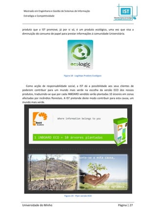 Mestrado em Engenharia e Gestão de Sistemas de Informação
 Estratégia e Competitividade




produto que a IST promove, já por si só, é um produto ecológico, uma vez que visa a
diminuição do consumo de papel para prestar informações à comunidade Universitária.




                                   Figura 18 - Logótipo Produto Ecológico



   Como acção de responsabilidade social, a IST dá a possibilidade aos seus clientes de
poderem contribuir para um mundo mais verde na escolha da versão ECO dos nossos
produtos, traduzindo-se que por cada iNBOARD vendido serão plantadas 10 árvores em zonas
afectadas por incêndios florestais. A IST pretende deste modo contribuir para esta causa, um
mundo mais verde.




                                    Figura 19 - Flyer versão ECO



Universidade do Minho                                                          Página | 27
 