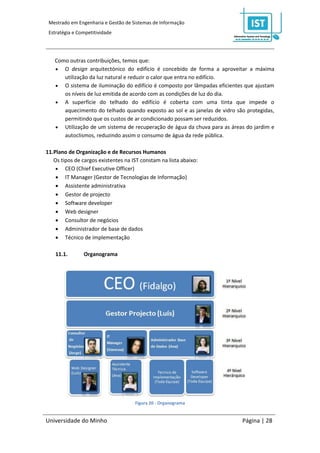 Mestrado em Engenharia e Gestão de Sistemas de Informação
 Estratégia e Competitividade




   Como outras contribuições, temos que:
    O design arquitectónico do edifício é concebido de forma a aproveitar a máxima
      utilização da luz natural e reduzir o calor que entra no edifício.
    O sistema de iluminação do edifício é composto por lâmpadas eficientes que ajustam
      os níveis de luz emitida de acordo com as condições de luz do dia.
    A superfície do telhado do edifício é coberta com uma tinta que impede o
      aquecimento do telhado quando exposto ao sol e as janelas de vidro são protegidas,
      permitindo que os custos de ar condicionado possam ser reduzidos.
    Utilização de um sistema de recuperação de água da chuva para as áreas do jardim e
      autoclismos, reduzindo assim o consumo de água da rede pública.

11.Plano de Organização e de Recursos Humanos
   Os tipos de cargos existentes na IST constam na lista abaixo:
     CEO (Chief Executive Officer)
     IT Manager (Gestor de Tecnologias de Informação)
     Assistente administrativa
     Gestor de projecto
     Software developer
     Web designer
     Consultor de negócios
     Administrador de base de dados
     Técnico de implementação

    11.1.       Organograma




                                     Figura 20 - Organograma


Universidade do Minho                                                      Página | 28
 