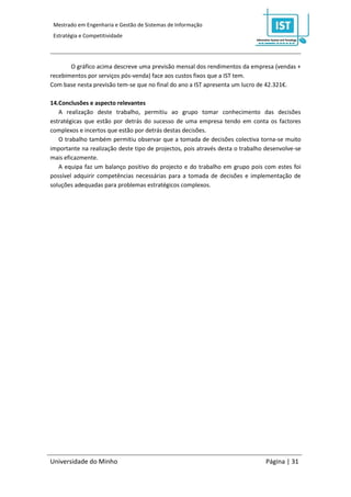 Mestrado em Engenharia e Gestão de Sistemas de Informação
 Estratégia e Competitividade




       O gráfico acima descreve uma previsão mensal dos rendimentos da empresa (vendas +
recebimentos por serviços pós-venda) face aos custos fixos que a IST tem.
Com base nesta previsão tem-se que no final do ano a IST apresenta um lucro de 42.321€.

14.Conclusões e aspecto relevantes
   A realização deste trabalho, permitiu ao grupo tomar conhecimento das decisões
estratégicas que estão por detrás do sucesso de uma empresa tendo em conta os factores
complexos e incertos que estão por detrás destas decisões.
   O trabalho também permitiu observar que a tomada de decisões colectiva torna-se muito
importante na realização deste tipo de projectos, pois através desta o trabalho desenvolve-se
mais eficazmente.
   A equipa faz um balanço positivo do projecto e do trabalho em grupo pois com estes foi
possível adquirir competências necessárias para a tomada de decisões e implementação de
soluções adequadas para problemas estratégicos complexos.




Universidade do Minho                                                          Página | 31
 