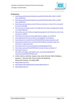 Mestrado em Engenharia e Gestão de Sistemas de Informação
 Estratégia e Competitividade




15.Referências
     http://www.pmelink.pt/article/pmelink_public/EC/0,1655,1005_41301-3_41097--
       View_429,00.html
     http://www.pmelink.pt/article/pmelink_public/EC/0,1655,1005_41301-3_41097--
       View_429,00.html
     http://www.administradores.com.br/informe-se/carreira-e-rh/ceo-2-0-o-novo-perfil-
       do-executivo/41508/
     http://anuncio-emprego.monster.com.br/gerente-de-ti-latam-emprego-passo-fundo-
       rs-br-104277668.aspx
     http://www.ceviu.com.br/buscar/vaga/emprego-gerente-de-infraestrutura-de-ti-sap-
       sao-paulo-sp-140332
     http://www.anossaescola.com/esvagos/dossies_paginas_ver.asp?id=15
     http://pedrogustavotorres.wordpress.com/tag/gestor-de-projectos/
     https://dspace.ist.utl.pt/bitstream/2295/102754/1/estudocompetencias.pdf
     http://www.trabalhonahora.com/oferta/7677/software-developer-segin-serv-
       informatica-e-organizacao-lda/
     http://www.informarcia.pro.br/disciplinas/webdesign/perfil.htm
     http://www.itjobs.pt/oferta/43370/administrador-de-base-de-dados-m-f
     http://prof.santana-e-
       silva.pt/EGI_estrategia_mk/trabalhos_dos_alunos/estrategia/Word/7-
       Internacionaliza%C3%A7%C3%A3o.pdf
     Lindon, Dennis; Lendrevie, Jacques; Lévy, Julien; Dionísio, Pedro; Rodrigues,
      Joaquim V – Mercator XXI, Teoria e prática de Marketing
      Editora Dom Quixote, 11ª edição 2008.
     http://www.ups.com/
     http://www.marcasepatentes.pt/index.php?section=1
     http://www.sblue.eu




Universidade do Minho                                                      Página | 32
 
